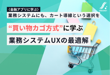 【金融アプリの“見た目・使い勝手”を磨く動きから考える】“買い物カゴ方式”に学ぶ、業務システムUXの最適解